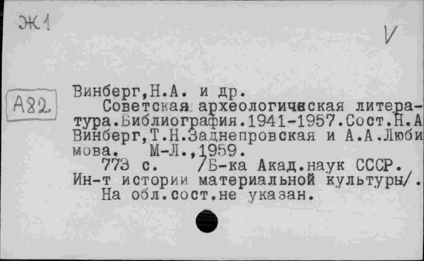 ﻿Ж 4
ASÔ?
— —
Винберг,Н.А. и др.
Советская археологическая лите.ра-тура.Библиография.1941-1957.Сост.И.А Винберг,Т.Н.Заднепровская и А.А Люби мова. М-Л.,1959.
773 с. /Б-ка Акад.наук СССР. Ин-т истории материальной культуры/.
На обл.сост.не указан.